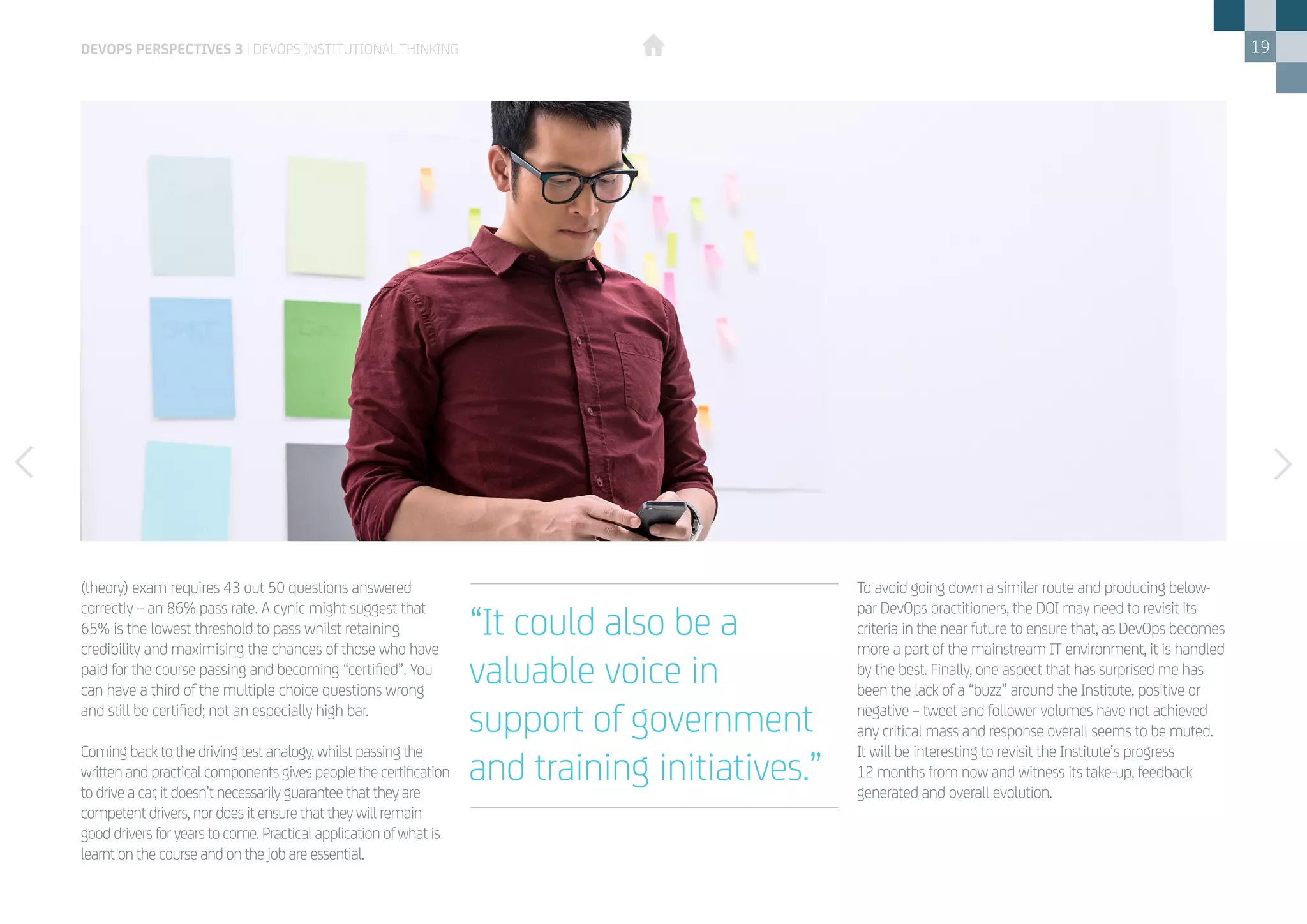 19
(theory) exam requires 43 out 50 questions answered
correctly – an 86% pass rate. A cynic might suggest that
65% is the lowest threshold to pass whilst retaining
credibility and maximising the chances of those who have
paid for the course passing and becoming “certified”. You
can have a third of the multiple choice questions wrong
and still be certified; not an especially high bar.
Coming back to the driving test analogy, whilst passing the
written and practical components gives people the certification
to drive a car, it doesn’t necessarily guarantee that they are
competent drivers, nor does it ensure that they will remain
good drivers for years to come. Practical application of what is
learnt on the course and on the job are essential.
To avoid going down a similar route and producing below-
par DevOps practitioners, the DOI may need to revisit its
criteria in the near future to ensure that, as DevOps becomes
more a part of the mainstream IT environment, it is handled
by the best. Finally, one aspect that has surprised me has
been the lack of a “buzz” around the Institute, positive or
negative – tweet and follower volumes have not achieved
any critical mass and response overall seems to be muted.
It will be interesting to revisit the Institute’s progress
12 months from now and witness its take-up, feedback
generated and overall evolution.
DEVOPS PERSPECTIVES 3 | DEVOPS INSTITUTIONAL THINKING
“It could also be a
valuable voice in
support of government
and training initiatives.”
 