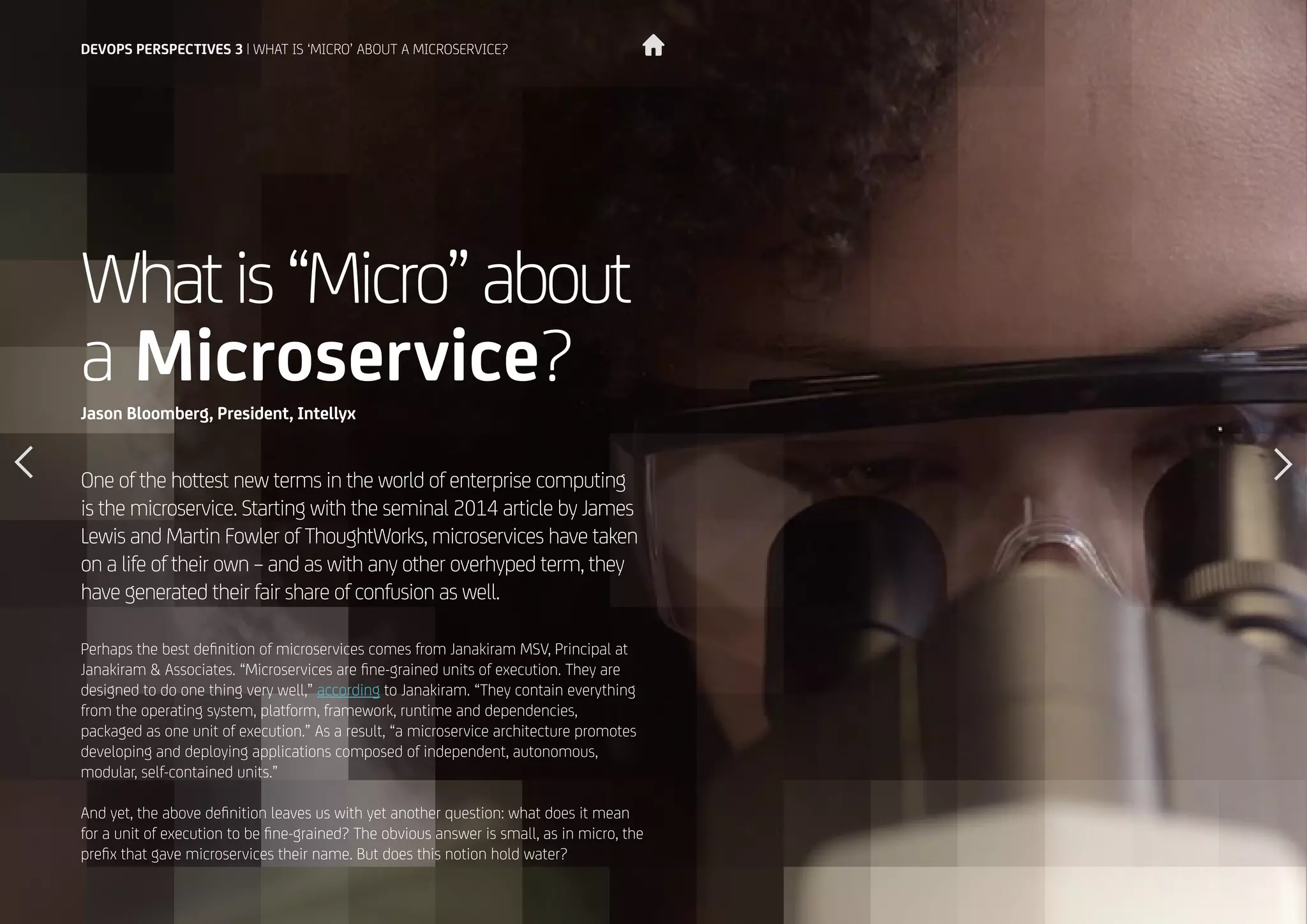 20
Whatis“Micro”about
a Microservice?
One of the hottest new terms in the world of enterprise computing
is the microservice. Starting with the seminal 2014 article by James
Lewis and Martin Fowler of ThoughtWorks, microservices have taken
on a life of their own – and as with any other overhyped term, they
have generated their fair share of confusion as well.
Perhaps the best definition of microservices comes from Janakiram MSV, Principal at
Janakiram & Associates. “Microservices are fine-grained units of execution. They are
designed to do one thing very well,” according to Janakiram. “They contain everything
from the operating system, platform, framework, runtime and dependencies,
packaged as one unit of execution.” As a result, “a microservice architecture promotes
developing and deploying applications composed of independent, autonomous,
modular, self-contained units.”
And yet, the above definition leaves us with yet another question: what does it mean
for a unit of execution to be fine-grained? The obvious answer is small, as in micro, the
prefix that gave microservices their name. But does this notion hold water?
Jason Bloomberg, President, Intellyx
DEVOPS PERSPECTIVES 3 | WHAT IS ‘MICRO’ ABOUT A MICROSERVICE?
 