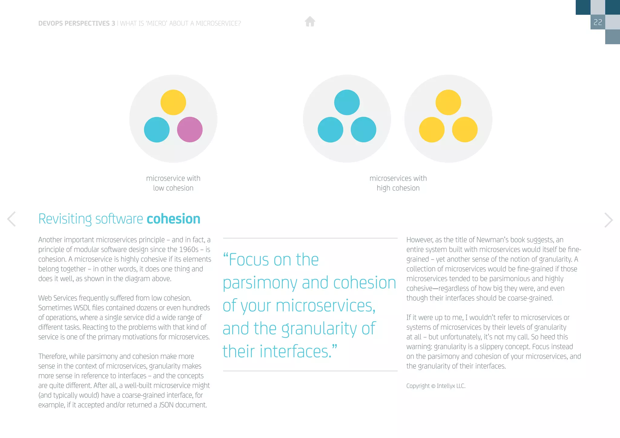 22
Revisiting software cohesion
Another important microservices principle – and in fact, a
principle of modular software design since the 1960s – is
cohesion. A microservice is highly cohesive if its elements
belong together – in other words, it does one thing and
does it well, as shown in the diagram above.
Web Services frequently suffered from low cohesion.
Sometimes WSDL files contained dozens or even hundreds
of operations, where a single service did a wide range of
different tasks. Reacting to the problems with that kind of
service is one of the primary motivations for microservices.
Therefore, while parsimony and cohesion make more
sense in the context of microservices, granularity makes
more sense in reference to interfaces – and the concepts
are quite different. After all, a well-built microservice might
(and typically would) have a coarse-grained interface, for
example, if it accepted and/or returned a JSON document.
However, as the title of Newman’s book suggests, an
entire system built with microservices would itself be fine-
grained – yet another sense of the notion of granularity. A
collection of microservices would be fine-grained if those
microservices tended to be parsimonious and highly
cohesive—regardless of how big they were, and even
though their interfaces should be coarse-grained.
If it were up to me, I wouldn’t refer to microservices or
systems of microservices by their levels of granularity
at all – but unfortunately, it’s not my call. So heed this
warning: granularity is a slippery concept. Focus instead
on the parsimony and cohesion of your microservices, and
the granularity of their interfaces.
Copyright © Intellyx LLC.
“Focus on the
parsimony and cohesion
of your microservices,
and the granularity of
their interfaces.”
DEVOPS PERSPECTIVES 3 | WHAT IS ‘MICRO’ ABOUT A MICROSERVICE?
microservice with
low cohesion
microservices with
high cohesion
 