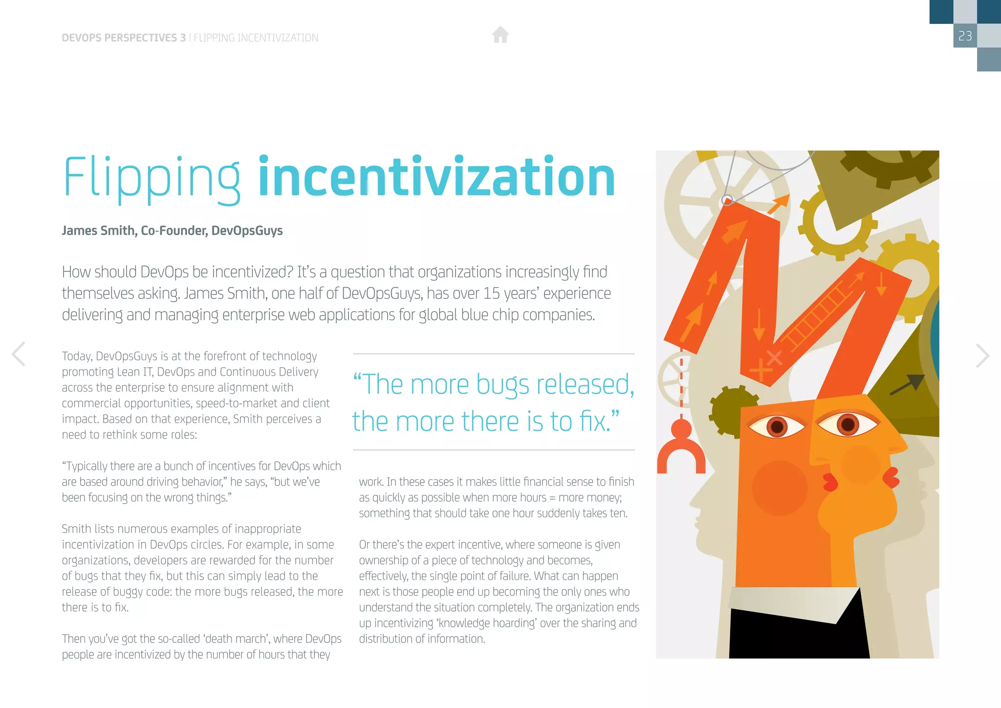23
Today, DevOpsGuys is at the forefront of technology
promoting Lean IT, DevOps and Continuous Delivery
across the enterprise to ensure alignment with
commercial opportunities, speed-to-market and client
impact. Based on that experience, Smith perceives a
need to rethink some roles:
“Typically there are a bunch of incentives for DevOps which
are based around driving behavior,” he says, “but we’ve
been focusing on the wrong things.”
Smith lists numerous examples of inappropriate
incentivization in DevOps circles. For example, in some
organizations, developers are rewarded for the number
of bugs that they fix, but this can simply lead to the
release of buggy code: the more bugs released, the more
there is to fix.
Then you’ve got the so-called ‘death march’, where DevOps
people are incentivized by the number of hours that they
work. In these cases it makes little financial sense to finish
as quickly as possible when more hours = more money;
something that should take one hour suddenly takes ten.
Or there’s the expert incentive, where someone is given
ownership of a piece of technology and becomes,
effectively, the single point of failure. What can happen
next is those people end up becoming the only ones who
understand the situation completely. The organization ends
up incentivizing ‘knowledge hoarding’ over the sharing and
distribution of information.
How should DevOps be incentivized? It’s a question that organizations increasingly find
themselves asking. James Smith, one half of DevOpsGuys, has over 15 years’ experience
delivering and managing enterprise web applications for global blue chip companies.
Flipping incentivization
James Smith, Co-Founder, DevOpsGuys
“The more bugs released,
the more there is to fix.”
DEVOPS PERSPECTIVES 3 | FLIPPING INCENTIVIZATION
 