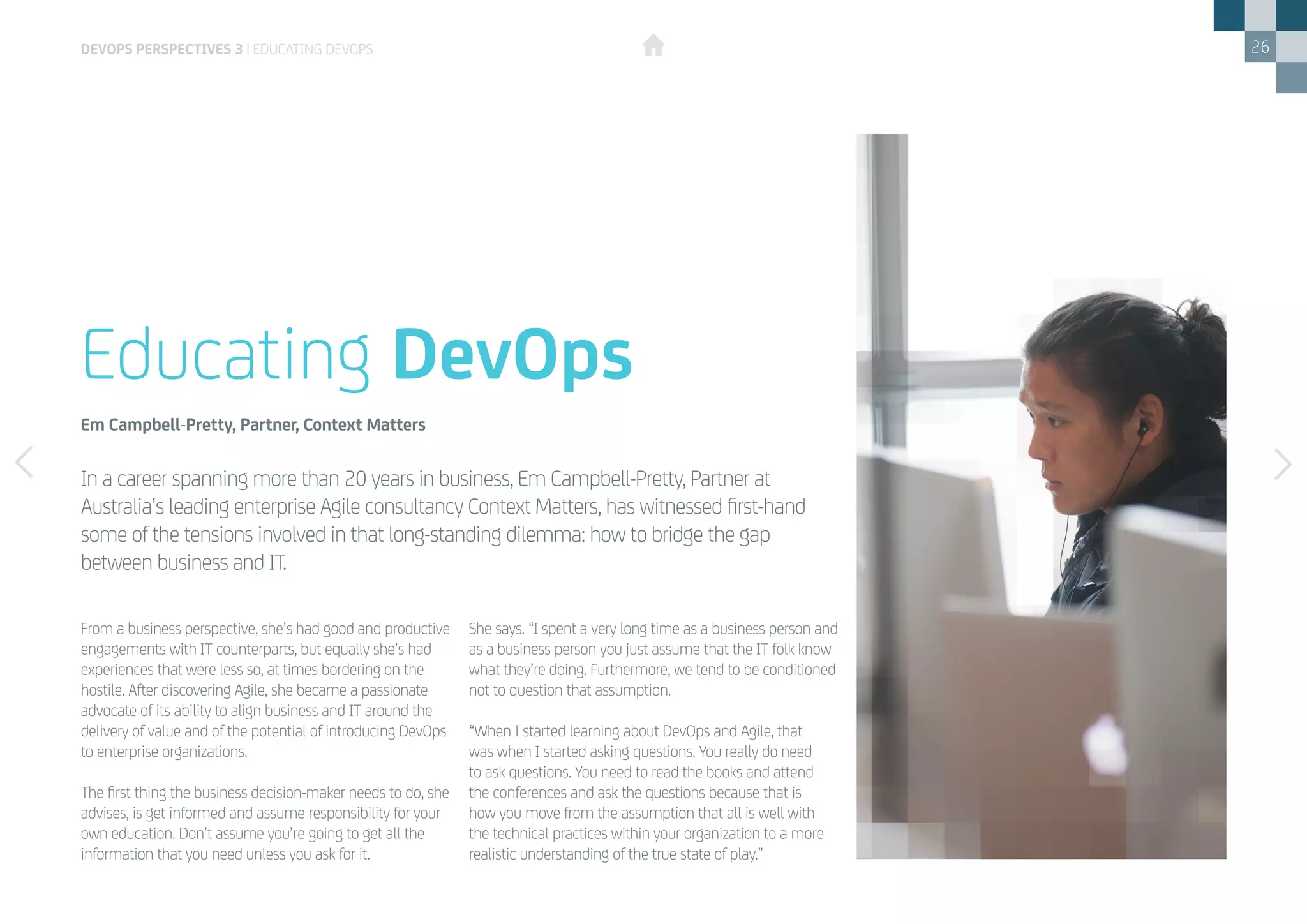26
From a business perspective, she’s had good and productive
engagements with IT counterparts, but equally she’s had
experiences that were less so, at times bordering on the
hostile. After discovering Agile, she became a passionate
advocate of its ability to align business and IT around the
delivery of value and of the potential of introducing DevOps
to enterprise organizations.
The first thing the business decision-maker needs to do, she
advises, is get informed and assume responsibility for your
own education. Don’t assume you’re going to get all the
information that you need unless you ask for it.
She says. “I spent a very long time as a business person and
as a business person you just assume that the IT folk know
what they’re doing. Furthermore, we tend to be conditioned
not to question that assumption.
“When I started learning about DevOps and Agile, that
was when I started asking questions. You really do need
to ask questions. You need to read the books and attend
the conferences and ask the questions because that is
how you move from the assumption that all is well with
the technical practices within your organization to a more
realistic understanding of the true state of play.”
In a career spanning more than 20 years in business, Em Campbell-Pretty, Partner at
Australia’s leading enterprise Agile consultancy Context Matters, has witnessed first-hand
some of the tensions involved in that long-standing dilemma: how to bridge the gap
between business and IT.
Educating DevOps
Em Campbell-Pretty, Partner, Context Matters
DEVOPS PERSPECTIVES 3 | EDUCATING DEVOPS
 