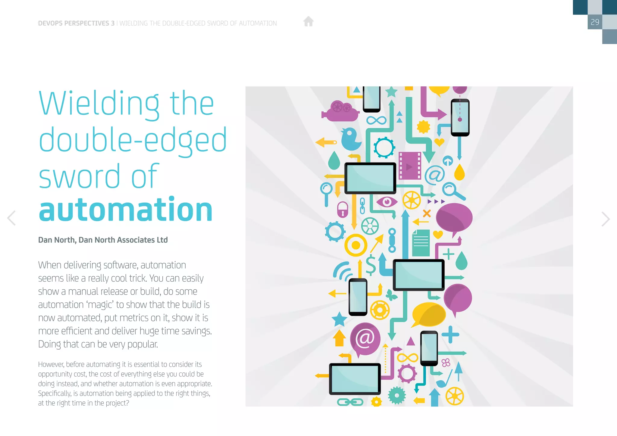 29
However, before automating it is essential to consider its
opportunity cost, the cost of everything else you could be
doing instead, and whether automation is even appropriate.
Specifically, is automation being applied to the right things,
at the right time in the project?
When delivering software, automation
seems like a really cool trick. You can easily
show a manual release or build, do some
automation ‘magic’ to show that the build is
now automated, put metrics on it, show it is
more efficient and deliver huge time savings.
Doing that can be very popular.
Wielding the
double-edged
sword of
automation
Dan North, Dan North Associates Ltd
DEVOPS PERSPECTIVES 3 | WIELDING THE DOUBLE-EDGED SWORD OF AUTOMATION
 