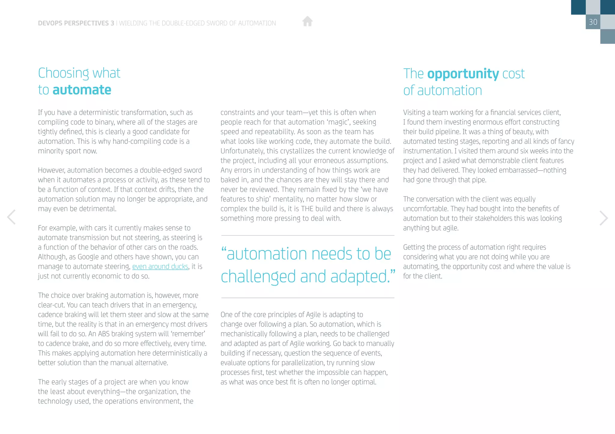 30
If you have a deterministic transformation, such as
compiling code to binary, where all of the stages are
tightly defined, this is clearly a good candidate for
automation. This is why hand-compiling code is a
minority sport now.
However, automation becomes a double-edged sword
when it automates a process or activity, as these tend to
be a function of context. If that context drifts, then the
automation solution may no longer be appropriate, and
may even be detrimental.
For example, with cars it currently makes sense to
automate transmission but not steering, as steering is
a function of the behavior of other cars on the roads.
Although, as Google and others have shown, you can
manage to automate steering, even around ducks, it is
just not currently economic to do so.
The choice over braking automation is, however, more
clear-cut. You can teach drivers that in an emergency,
cadence braking will let them steer and slow at the same
time, but the reality is that in an emergency most drivers
will fail to do so. An ABS braking system will ‘remember’
to cadence brake, and do so more effectively, every time.
This makes applying automation here deterministically a
better solution than the manual alternative.
The early stages of a project are when you know
the least about everything—the organization, the
technology used, the operations environment, the
Choosing what
to automate
constraints and your team—yet this is often when
people reach for that automation ‘magic’, seeking
speed and repeatability. As soon as the team has
what looks like working code, they automate the build.
Unfortunately, this crystallizes the current knowledge of
the project, including all your erroneous assumptions.
Any errors in understanding of how things work are
baked in, and the chances are they will stay there and
never be reviewed. They remain fixed by the ‘we have
features to ship’ mentality, no matter how slow or
complex the build is, it is THE build and there is always
something more pressing to deal with.
One of the core principles of Agile is adapting to
change over following a plan. So automation, which is
mechanistically following a plan, needs to be challenged
and adapted as part of Agile working. Go back to manually
building if necessary, question the sequence of events,
evaluate options for parallelization, try running slow
processes first, test whether the impossible can happen,
as what was once best fit is often no longer optimal.
DEVOPS PERSPECTIVES 3 | WIELDING THE DOUBLE-EDGED SWORD OF AUTOMATION
“automation needs to be
challenged and adapted.”
Visiting a team working for a financial services client,
I found them investing enormous effort constructing
their build pipeline. It was a thing of beauty, with
automated testing stages, reporting and all kinds of fancy
instrumentation. I visited them around six weeks into the
project and I asked what demonstrable client features
they had delivered. They looked embarrassed—nothing
had gone through that pipe.
The conversation with the client was equally
uncomfortable. They had bought into the benefits of
automation but to their stakeholders this was looking
anything but agile.
Getting the process of automation right requires
considering what you are not doing while you are
automating, the opportunity cost and where the value is
for the client.
The opportunity cost
of automation
 