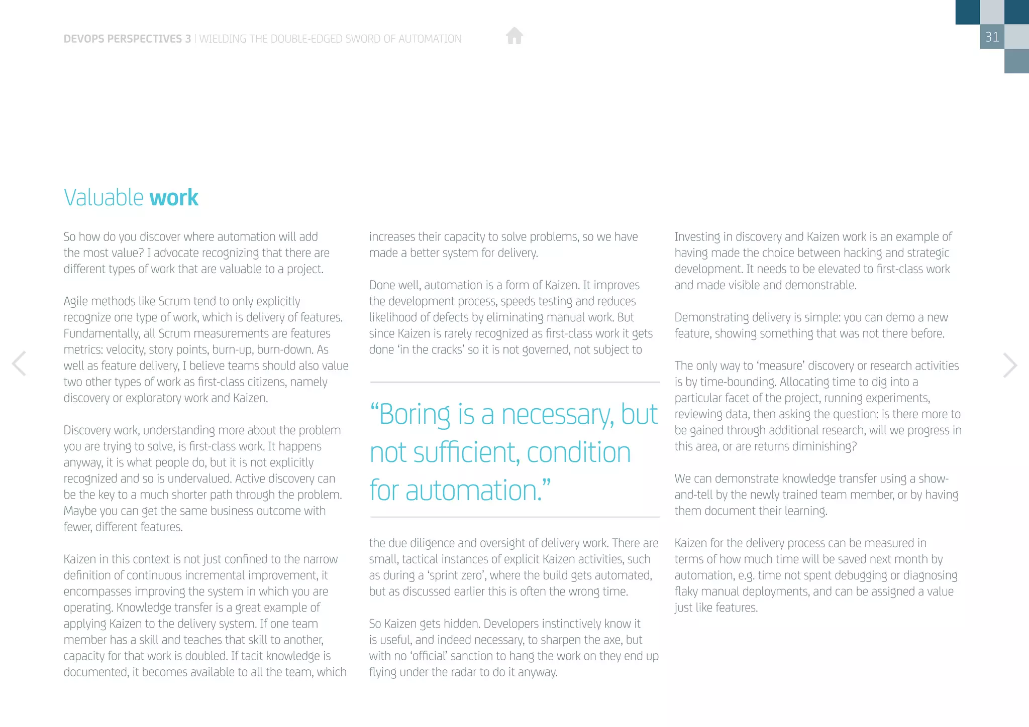 31
So how do you discover where automation will add
the most value? I advocate recognizing that there are
different types of work that are valuable to a project.
Agile methods like Scrum tend to only explicitly
recognize one type of work, which is delivery of features.
Fundamentally, all Scrum measurements are features
metrics: velocity, story points, burn-up, burn-down. As
well as feature delivery, I believe teams should also value
two other types of work as first-class citizens, namely
discovery or exploratory work and Kaizen.
Discovery work, understanding more about the problem
you are trying to solve, is first-class work. It happens
anyway, it is what people do, but it is not explicitly
recognized and so is undervalued. Active discovery can
be the key to a much shorter path through the problem.
Maybe you can get the same business outcome with
fewer, different features.
Kaizen in this context is not just confined to the narrow
definition of continuous incremental improvement, it
encompasses improving the system in which you are
operating. Knowledge transfer is a great example of
applying Kaizen to the delivery system. If one team
member has a skill and teaches that skill to another,
capacity for that work is doubled. If tacit knowledge is
documented, it becomes available to all the team, which
Valuable work
increases their capacity to solve problems, so we have
made a better system for delivery.
Done well, automation is a form of Kaizen. It improves
the development process, speeds testing and reduces
likelihood of defects by eliminating manual work. But
since Kaizen is rarely recognized as first-class work it gets
done ‘in the cracks’ so it is not governed, not subject to
the due diligence and oversight of delivery work. There are
small, tactical instances of explicit Kaizen activities, such
as during a ‘sprint zero’, where the build gets automated,
but as discussed earlier this is often the wrong time.
So Kaizen gets hidden. Developers instinctively know it
is useful, and indeed necessary, to sharpen the axe, but
with no ‘official’ sanction to hang the work on they end up
flying under the radar to do it anyway.
DEVOPS PERSPECTIVES 3 | WIELDING THE DOUBLE-EDGED SWORD OF AUTOMATION
Investing in discovery and Kaizen work is an example of
having made the choice between hacking and strategic
development. It needs to be elevated to first-class work
and made visible and demonstrable.
Demonstrating delivery is simple: you can demo a new
feature, showing something that was not there before.
The only way to ‘measure’ discovery or research activities
is by time-bounding. Allocating time to dig into a
particular facet of the project, running experiments,
reviewing data, then asking the question: is there more to
be gained through additional research, will we progress in
this area, or are returns diminishing?
We can demonstrate knowledge transfer using a show-
and-tell by the newly trained team member, or by having
them document their learning.
Kaizen for the delivery process can be measured in
terms of how much time will be saved next month by
automation, e.g. time not spent debugging or diagnosing
flaky manual deployments, and can be assigned a value
just like features.
“Boring is a necessary, but
not sufficient, condition
for automation.”
 