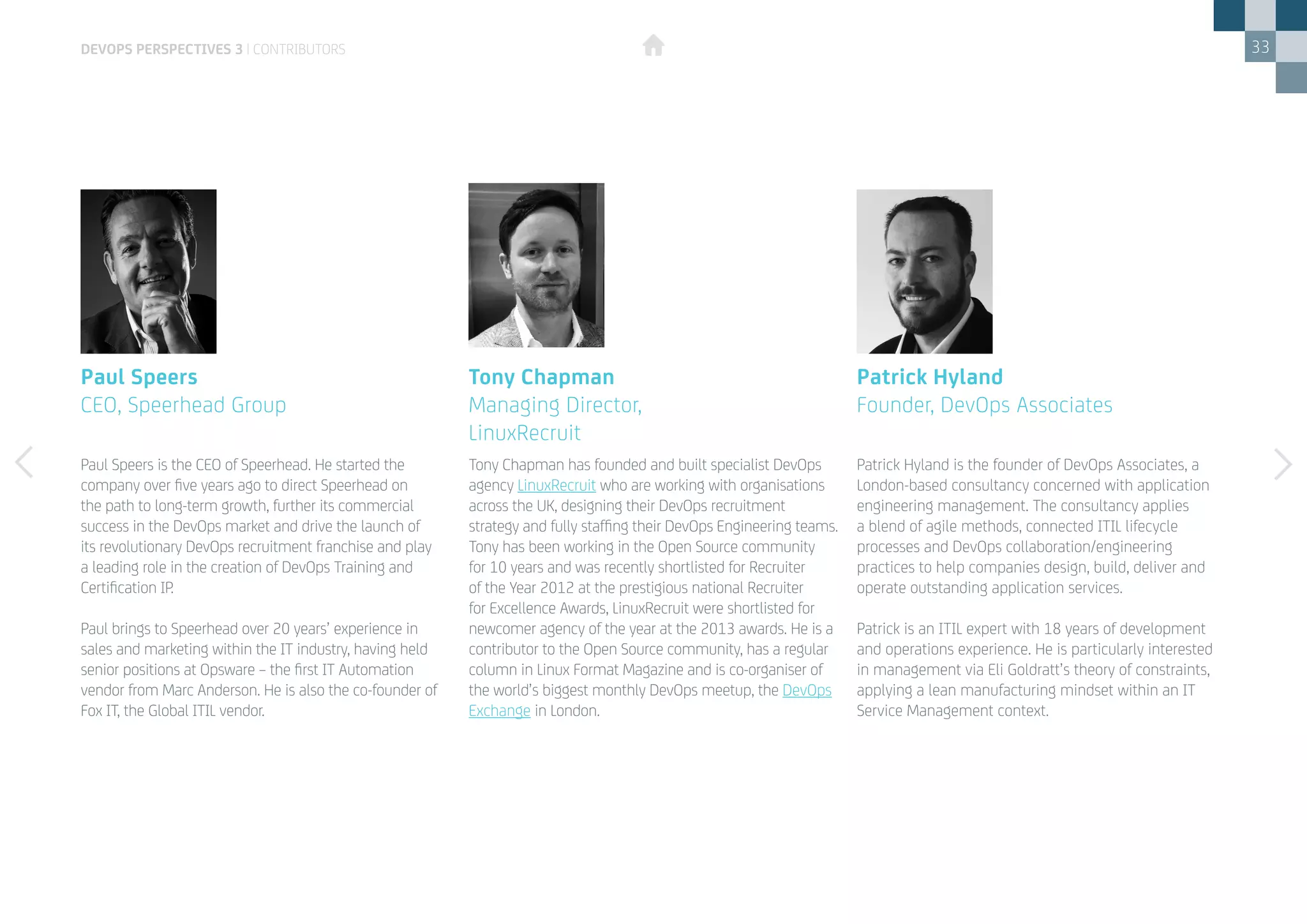 33
Paul Speers is the CEO of Speerhead. He started the
company over five years ago to direct Speerhead on
the path to long-term growth, further its commercial
success in the DevOps market and drive the launch of
its revolutionary DevOps recruitment franchise and play
a leading role in the creation of DevOps Training and
Certification IP.
Paul brings to Speerhead over 20 years’ experience in
sales and marketing within the IT industry, having held
senior positions at Opsware – the first IT Automation
vendor from Marc Anderson. He is also the co-founder of
Fox IT, the Global ITIL vendor.
Paul Speers
CEO, Speerhead Group
Patrick Hyland is the founder of DevOps Associates, a
London-based consultancy concerned with application
engineering management. The consultancy applies
a blend of agile methods, connected ITIL lifecycle
processes and DevOps collaboration/engineering
practices to help companies design, build, deliver and
operate outstanding application services.
Patrick is an ITIL expert with 18 years of development
and operations experience. He is particularly interested
in management via Eli Goldratt’s theory of constraints,
applying a lean manufacturing mindset within an IT
Service Management context.
Patrick Hyland
Founder, DevOps Associates
Tony Chapman has founded and built specialist DevOps
agency LinuxRecruit who are working with organisations
across the UK, designing their DevOps recruitment
strategy and fully staffing their DevOps Engineering teams.
Tony has been working in the Open Source community
for 10 years and was recently shortlisted for Recruiter
of the Year 2012 at the prestigious national Recruiter
for Excellence Awards, LinuxRecruit were shortlisted for
newcomer agency of the year at the 2013 awards. He is a
contributor to the Open Source community, has a regular
column in Linux Format Magazine and is co-organiser of
the world’s biggest monthly DevOps meetup, the DevOps
Exchange in London.
Tony Chapman
Managing Director, 			
LinuxRecruit
DEVOPS PERSPECTIVES 3 | CONTRIBUTORS
 