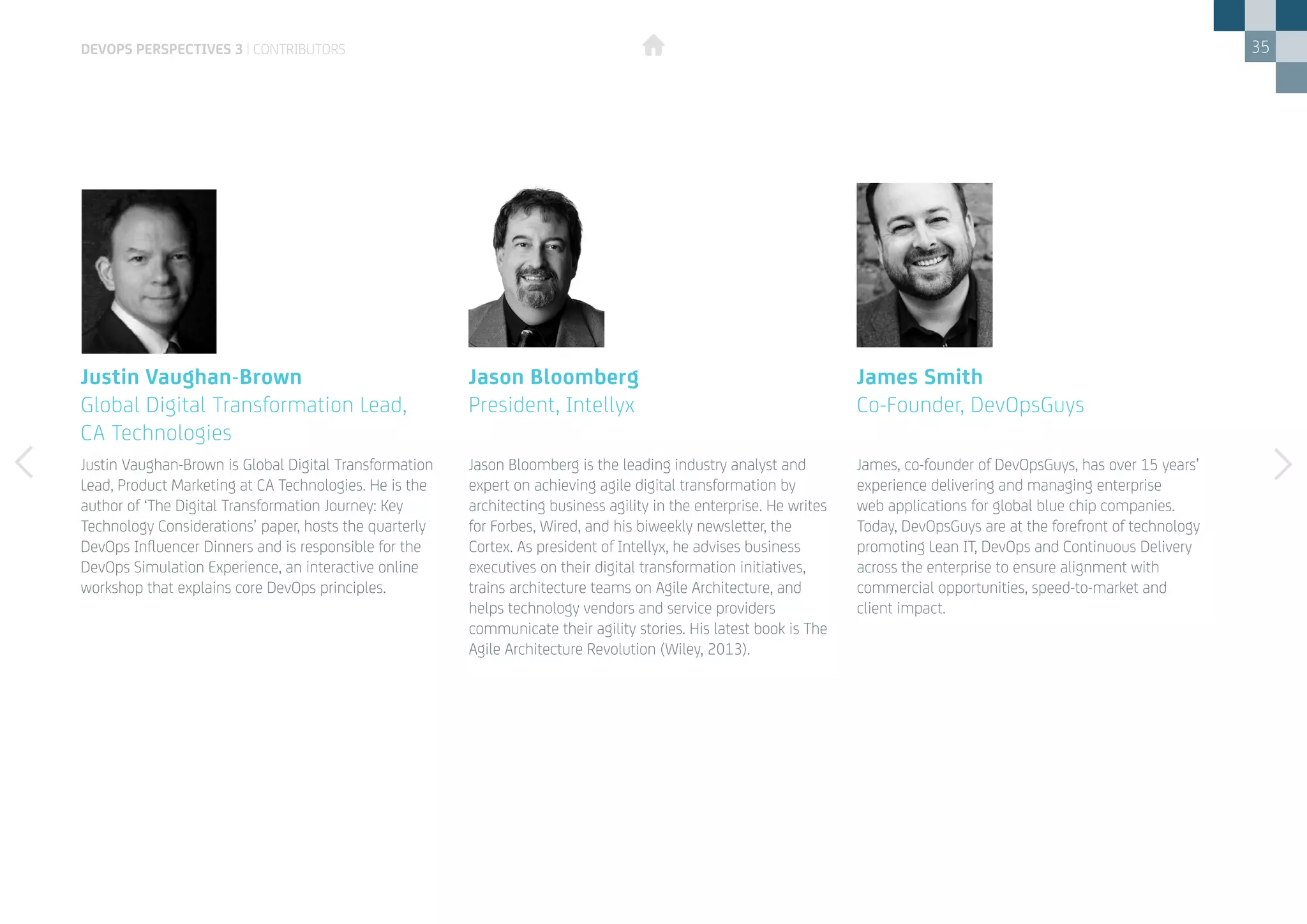 35
James, co-founder of DevOpsGuys, has over 15 years’
experience delivering and managing enterprise
web applications for global blue chip companies.
Today, DevOpsGuys are at the forefront of technology
promoting Lean IT, DevOps and Continuous Delivery
across the enterprise to ensure alignment with
commercial opportunities, speed-to-market and
client impact.
Justin Vaughan-Brown is Global Digital Transformation
Lead, Product Marketing at CA Technologies. He is the
author of ‘The Digital Transformation Journey: Key
Technology Considerations’ paper, hosts the quarterly
DevOps Influencer Dinners and is responsible for the
DevOps Simulation Experience, an interactive online
workshop that explains core DevOps principles.
James Smith
Co-Founder, DevOpsGuys
Justin Vaughan-Brown
Global Digital Transformation Lead,
CA Technologies
Jason Bloomberg is the leading industry analyst and
expert on achieving agile digital transformation by
architecting business agility in the enterprise. He writes
for Forbes, Wired, and his biweekly newsletter, the
Cortex. As president of Intellyx, he advises business
executives on their digital transformation initiatives,
trains architecture teams on Agile Architecture, and
helps technology vendors and service providers
communicate their agility stories. His latest book is The
Agile Architecture Revolution (Wiley, 2013).
Jason Bloomberg
President, Intellyx
DEVOPS PERSPECTIVES 3 | CONTRIBUTORS
 