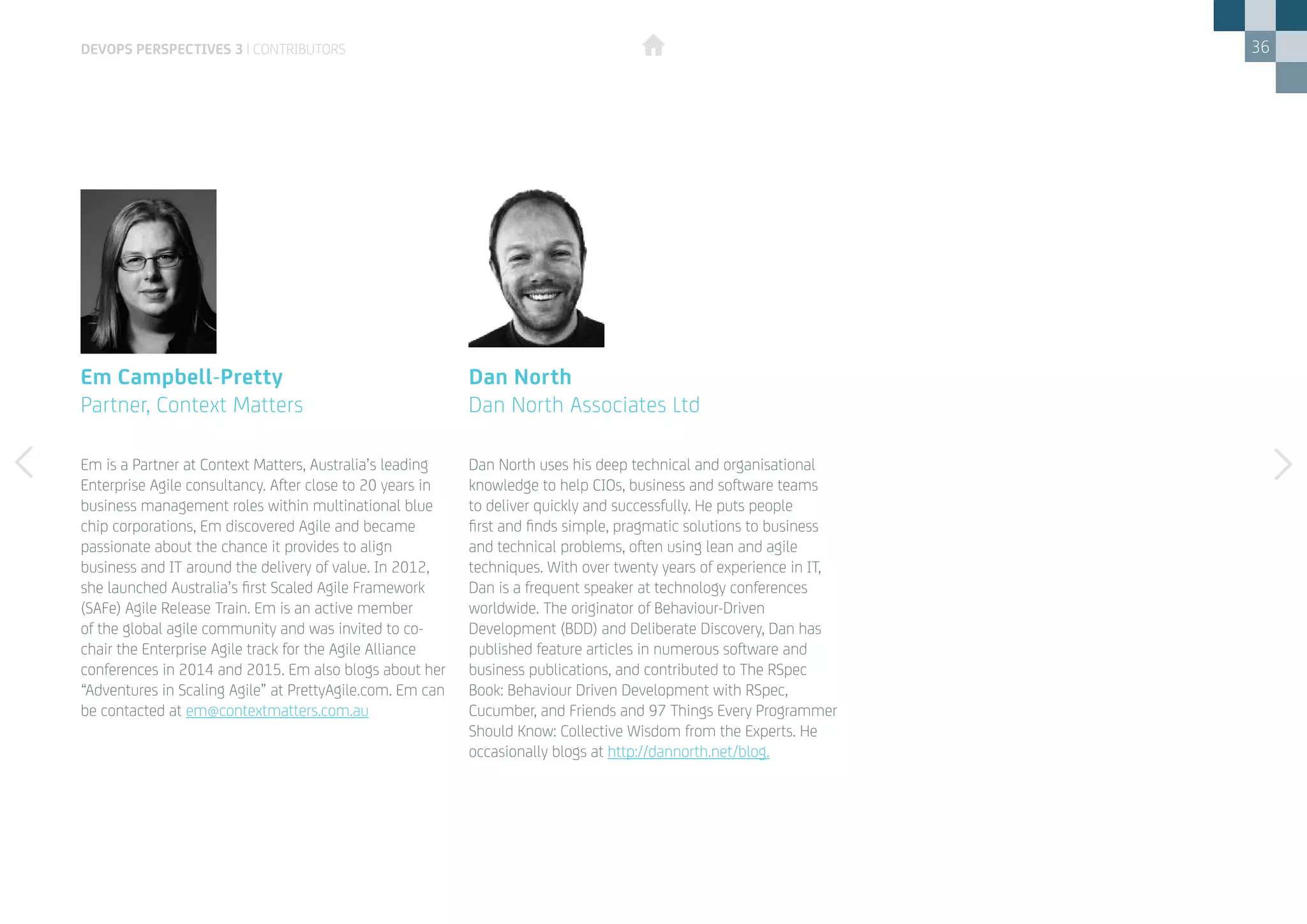 36
Em is a Partner at Context Matters, Australia’s leading
Enterprise Agile consultancy. After close to 20 years in
business management roles within multinational blue
chip corporations, Em discovered Agile and became
passionate about the chance it provides to align
business and IT around the delivery of value. In 2012,
she launched Australia’s first Scaled Agile Framework
(SAFe) Agile Release Train. Em is an active member
of the global agile community and was invited to co-
chair the Enterprise Agile track for the Agile Alliance
conferences in 2014 and 2015. Em also blogs about her
“Adventures in Scaling Agile” at PrettyAgile.com. Em can
be contacted at em@contextmatters.com.au
Em Campbell-Pretty
Partner, Context Matters
Dan North uses his deep technical and organisational
knowledge to help CIOs, business and software teams
to deliver quickly and successfully. He puts people
first and finds simple, pragmatic solutions to business
and technical problems, often using lean and agile
techniques. With over twenty years of experience in IT,
Dan is a frequent speaker at technology conferences
worldwide. The originator of Behaviour-Driven
Development (BDD) and Deliberate Discovery, Dan has
published feature articles in numerous software and
business publications, and contributed to The RSpec
Book: Behaviour Driven Development with RSpec,
Cucumber, and Friends and 97 Things Every Programmer
Should Know: Collective Wisdom from the Experts. He
occasionally blogs at http://dannorth.net/blog.
Dan North
Dan North Associates Ltd
DEVOPS PERSPECTIVES 3 | CONTRIBUTORS
 