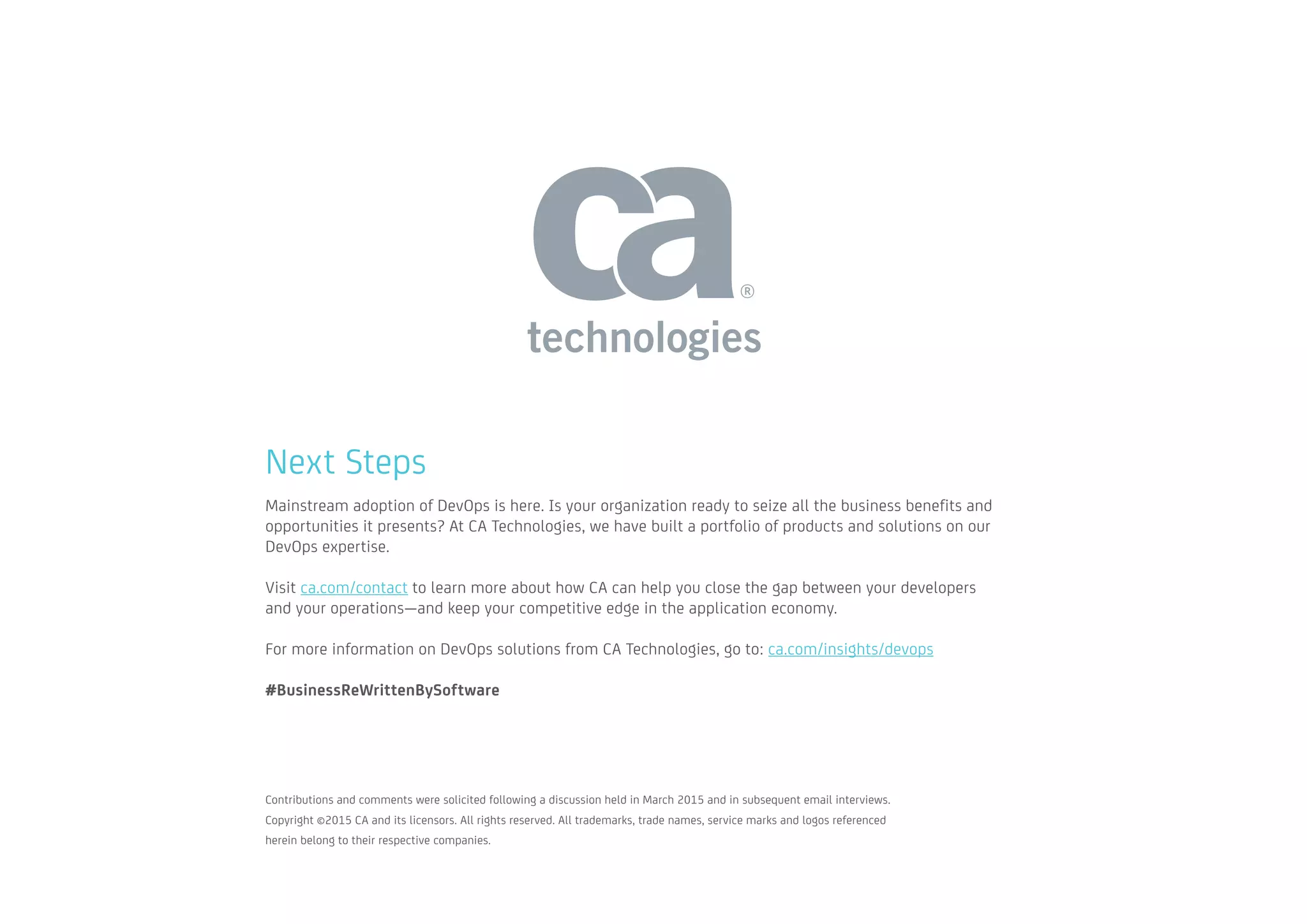 Next Steps
Mainstream adoption of DevOps is here. Is your organization ready to seize all the business benefits and
opportunities it presents? At CA Technologies, we have built a portfolio of products and solutions on our
DevOps expertise.
Visit ca.com/contact to learn more about how CA can help you close the gap between your developers
and your operations—and keep your competitive edge in the application economy.
For more information on DevOps solutions from CA Technologies, go to: ca.com/insights/devops
#BusinessReWrittenBySoftware
Contributions and comments were solicited following a discussion held in March 2015 and in subsequent email interviews. 		
Copyright ©2015 CA and its licensors. All rights reserved. All trademarks, trade names, service marks and logos referenced
herein belong to their respective companies.
 
