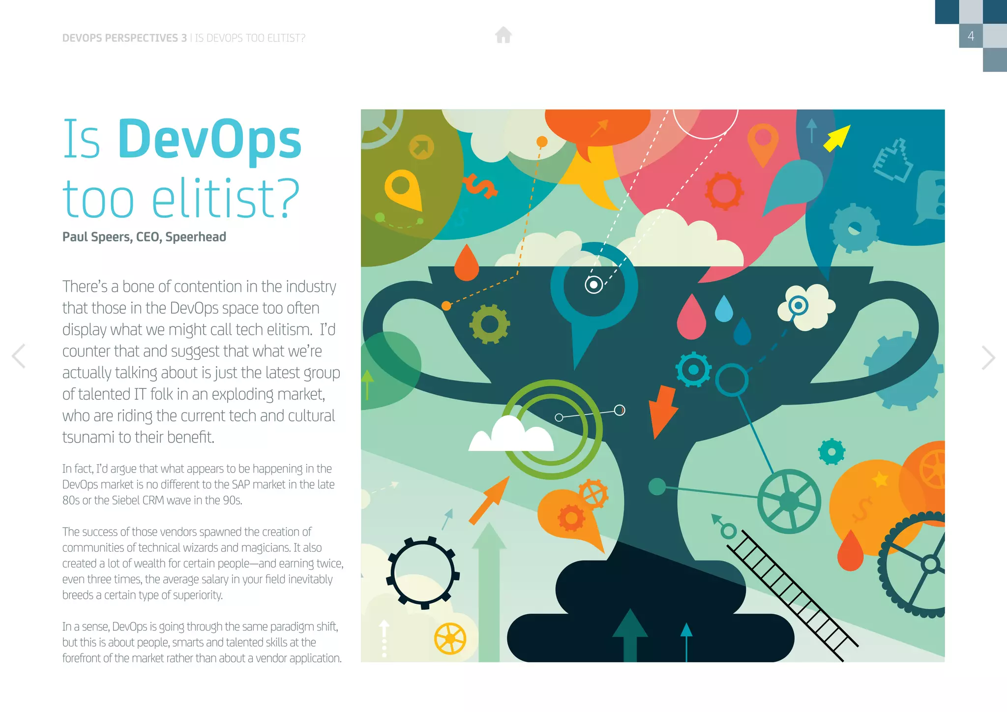 4
There’s a bone of contention in the industry
that those in the DevOps space too often
display what we might call tech elitism. I’d
counter that and suggest that what we’re
actually talking about is just the latest group
of talented IT folk in an exploding market,
who are riding the current tech and cultural
tsunami to their benefit.
Is DevOps
too elitist?Paul Speers, CEO, Speerhead
In fact, I’d argue that what appears to be happening in the
DevOps market is no different to the SAP market in the late
80s or the Siebel CRM wave in the 90s.
The success of those vendors spawned the creation of
communities of technical wizards and magicians. It also
created a lot of wealth for certain people—and earning twice,
even three times, the average salary in your field inevitably
breeds a certain type of superiority.
In a sense, DevOps is going through the same paradigm shift,
but this is about people, smarts and talented skills at the
forefront of the market rather than about a vendor application.
DEVOPS PERSPECTIVES 3 | IS DEVOPS TOO ELITIST?
 