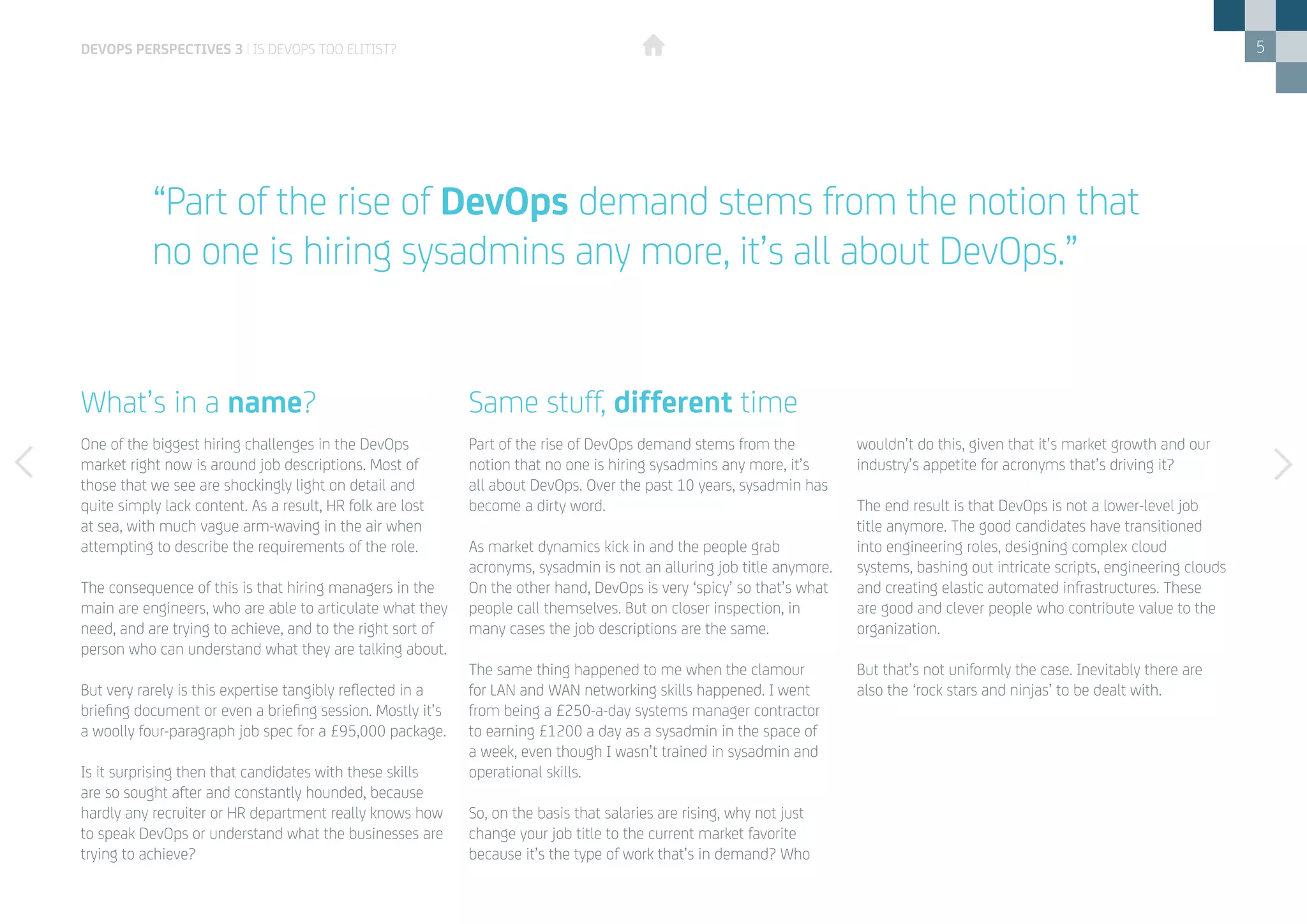 5
One of the biggest hiring challenges in the DevOps
market right now is around job descriptions. Most of
those that we see are shockingly light on detail and
quite simply lack content. As a result, HR folk are lost
at sea, with much vague arm-waving in the air when
attempting to describe the requirements of the role.
The consequence of this is that hiring managers in the
main are engineers, who are able to articulate what they
need, and are trying to achieve, and to the right sort of
person who can understand what they are talking about.
But very rarely is this expertise tangibly reflected in a
briefing document or even a briefing session. Mostly it’s
a woolly four-paragraph job spec for a £95,000 package.
Is it surprising then that candidates with these skills
are so sought after and constantly hounded, because
hardly any recruiter or HR department really knows how
to speak DevOps or understand what the businesses are
trying to achieve?
Part of the rise of DevOps demand stems from the
notion that no one is hiring sysadmins any more, it’s
all about DevOps. Over the past 10 years, sysadmin has
become a dirty word.
As market dynamics kick in and the people grab
acronyms, sysadmin is not an alluring job title anymore.
On the other hand, DevOps is very ‘spicy’ so that’s what
people call themselves. But on closer inspection, in
many cases the job descriptions are the same.
The same thing happened to me when the clamour
for LAN and WAN networking skills happened. I went
from being a £250-a-day systems manager contractor
to earning £1200 a day as a sysadmin in the space of
a week, even though I wasn’t trained in sysadmin and
operational skills.
So, on the basis that salaries are rising, why not just
change your job title to the current market favorite
because it’s the type of work that’s in demand? Who
wouldn’t do this, given that it’s market growth and our
industry’s appetite for acronyms that’s driving it?
The end result is that DevOps is not a lower-level job
title anymore. The good candidates have transitioned
into engineering roles, designing complex cloud
systems, bashing out intricate scripts, engineering clouds
and creating elastic automated infrastructures. These
are good and clever people who contribute value to the
organization.
But that’s not uniformly the case. Inevitably there are
also the ‘rock stars and ninjas’ to be dealt with.
What’s in a name? Same stuff, different time
DEVOPS PERSPECTIVES 3 | IS DEVOPS TOO ELITIST?
“Part of the rise of DevOps demand stems from the notion that
no one is hiring sysadmins any more, it’s all about DevOps.”
 