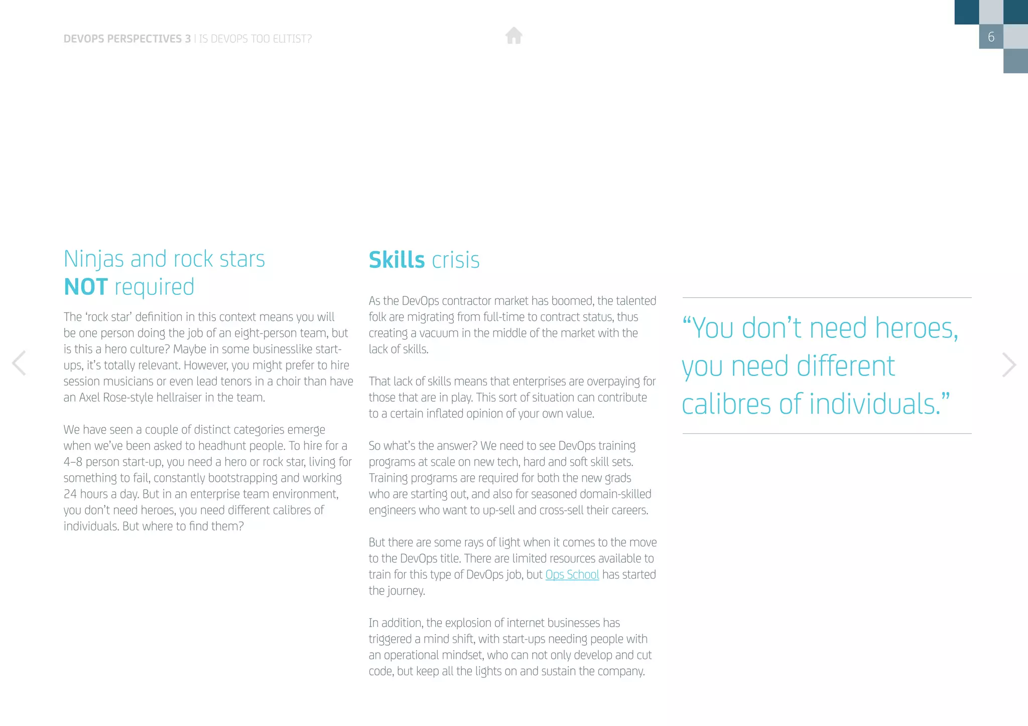 6
The ‘rock star’ definition in this context means you will
be one person doing the job of an eight-person team, but
is this a hero culture? Maybe in some businesslike start-
ups, it’s totally relevant. However, you might prefer to hire
session musicians or even lead tenors in a choir than have
an Axel Rose-style hellraiser in the team.
We have seen a couple of distinct categories emerge
when we’ve been asked to headhunt people. To hire for a
4–8 person start-up, you need a hero or rock star, living for
something to fail, constantly bootstrapping and working
24 hours a day. But in an enterprise team environment,
you don’t need heroes, you need different calibres of
individuals. But where to find them?
As the DevOps contractor market has boomed, the talented
folk are migrating from full-time to contract status, thus
creating a vacuum in the middle of the market with the
lack of skills.
That lack of skills means that enterprises are overpaying for
those that are in play. This sort of situation can contribute
to a certain inflated opinion of your own value.
So what’s the answer? We need to see DevOps training
programs at scale on new tech, hard and soft skill sets.
Training programs are required for both the new grads
who are starting out, and also for seasoned domain-skilled
engineers who want to up-sell and cross-sell their careers.
But there are some rays of light when it comes to the move
to the DevOps title. There are limited resources available to
train for this type of DevOps job, but Ops School has started
the journey.
In addition, the explosion of internet businesses has
triggered a mind shift, with start-ups needing people with
an operational mindset, who can not only develop and cut
code, but keep all the lights on and sustain the company.
Ninjas and rock stars
NOT required
Skills crisis
“You don’t need heroes,
you need different
calibres of individuals.”
DEVOPS PERSPECTIVES 3 | IS DEVOPS TOO ELITIST?
 