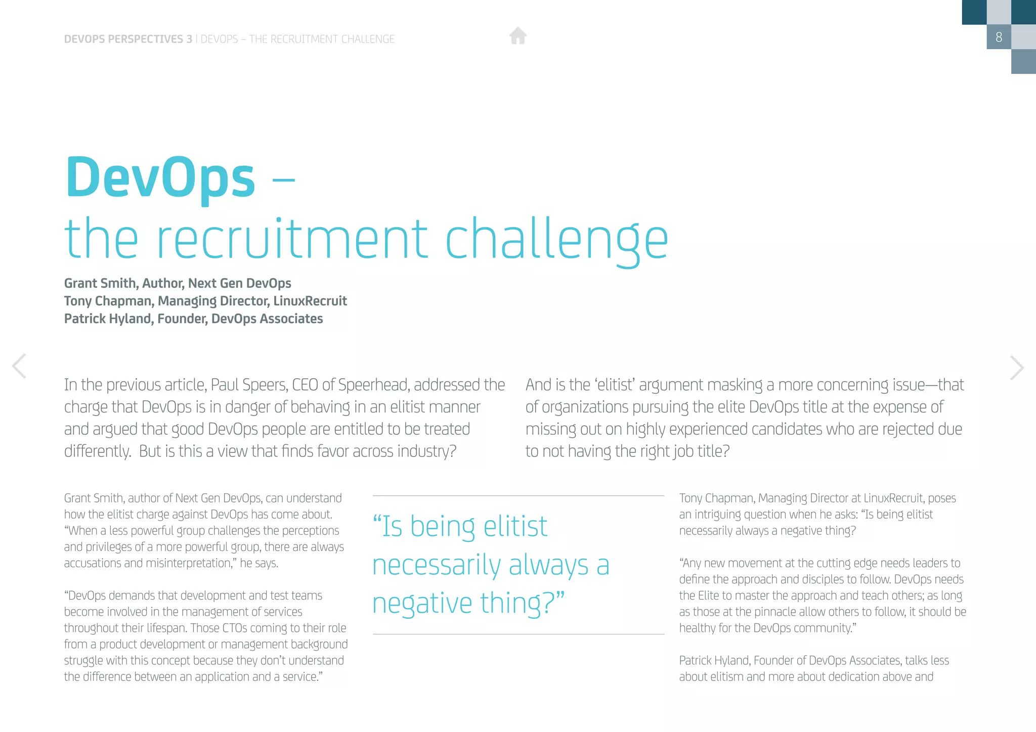 8
Grant Smith, author of Next Gen DevOps, can understand
how the elitist charge against DevOps has come about.
“When a less powerful group challenges the perceptions
and privileges of a more powerful group, there are always
accusations and misinterpretation,” he says.
“DevOps demands that development and test teams
become involved in the management of services
throughout their lifespan. Those CTOs coming to their role
from a product development or management background
struggle with this concept because they don’t understand
the difference between an application and a service.”
Tony Chapman, Managing Director at LinuxRecruit, poses
an intriguing question when he asks: “Is being elitist
necessarily always a negative thing?
“Any new movement at the cutting edge needs leaders to
define the approach and disciples to follow. DevOps needs
the Elite to master the approach and teach others; as long
as those at the pinnacle allow others to follow, it should be
healthy for the DevOps community.”
Patrick Hyland, Founder of DevOps Associates, talks less
about elitism and more about dedication above and
In the previous article, Paul Speers, CEO of Speerhead, addressed the
charge that DevOps is in danger of behaving in an elitist manner
and argued that good DevOps people are entitled to be treated
differently. But is this a view that finds favor across industry?
And is the ‘elitist’ argument masking a more concerning issue—that
of organizations pursuing the elite DevOps title at the expense of
missing out on highly experienced candidates who are rejected due
to not having the right job title?
DevOps –
the recruitment challengeGrant Smith, Author, Next Gen DevOps
Tony Chapman, Managing Director, LinuxRecruit
Patrick Hyland, Founder, DevOps Associates
“Is being elitist
necessarily always a
negative thing?”
DEVOPS PERSPECTIVES 3 | DEVOPS – THE RECRUITMENT CHALLENGE
 