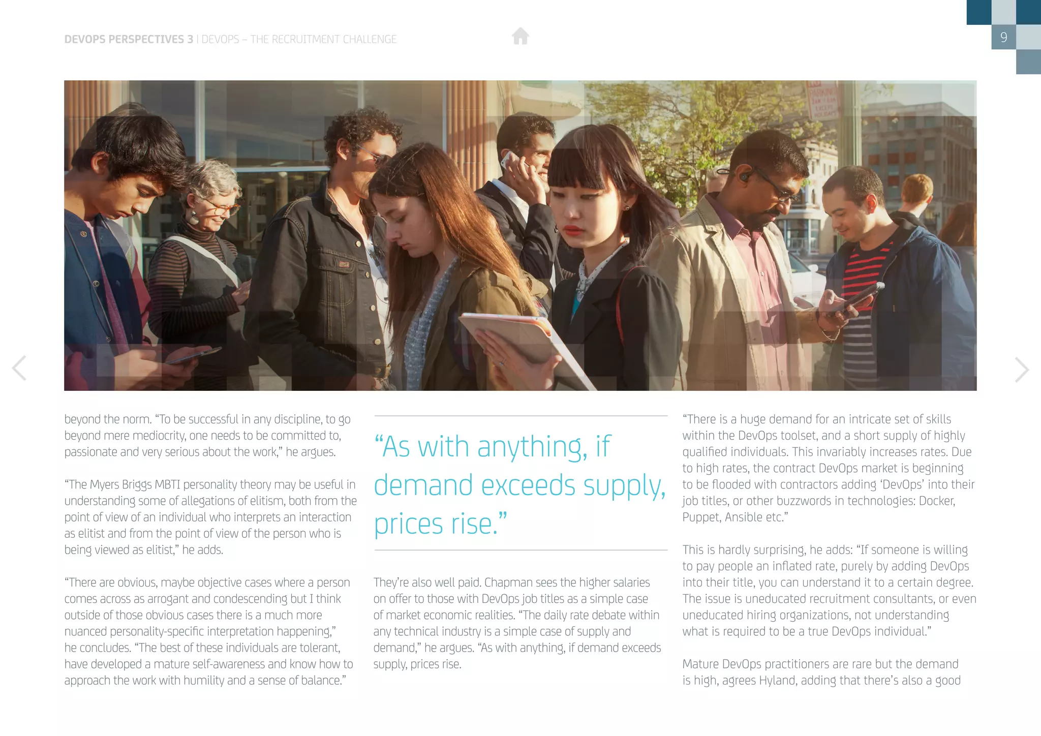 9
beyond the norm. “To be successful in any discipline, to go
beyond mere mediocrity, one needs to be committed to,
passionate and very serious about the work,” he argues.
“The Myers Briggs MBTI personality theory may be useful in
understanding some of allegations of elitism, both from the
point of view of an individual who interprets an interaction
as elitist and from the point of view of the person who is
being viewed as elitist,” he adds.
“There are obvious, maybe objective cases where a person
comes across as arrogant and condescending but I think
outside of those obvious cases there is a much more
nuanced personality-specific interpretation happening,”
he concludes. “The best of these individuals are tolerant,
have developed a mature self-awareness and know how to
approach the work with humility and a sense of balance.”
They’re also well paid. Chapman sees the higher salaries
on offer to those with DevOps job titles as a simple case
of market economic realities. “The daily rate debate within
any technical industry is a simple case of supply and
demand,” he argues. “As with anything, if demand exceeds
supply, prices rise.
“There is a huge demand for an intricate set of skills
within the DevOps toolset, and a short supply of highly
qualified individuals. This invariably increases rates. Due
to high rates, the contract DevOps market is beginning
to be flooded with contractors adding ‘DevOps’ into their
job titles, or other buzzwords in technologies: Docker,
Puppet, Ansible etc.”
This is hardly surprising, he adds: “If someone is willing
to pay people an inflated rate, purely by adding DevOps
into their title, you can understand it to a certain degree.
The issue is uneducated recruitment consultants, or even
uneducated hiring organizations, not understanding
what is required to be a true DevOps individual.”
Mature DevOps practitioners are rare but the demand
is high, agrees Hyland, adding that there’s also a good
“As with anything, if
demand exceeds supply,
prices rise.”
DEVOPS PERSPECTIVES 3 | DEVOPS – THE RECRUITMENT CHALLENGE
 