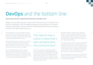 11
This, she argues, flies in the face of decades of research.
“For the first time in several years, research shows a link
between IT investment and organizational performance,
but only if those investments exist with the right mix of IT,
culture and practice, aka DevOps,” she says.
“What’s interesting is that for decades we’ve tried to find
the value that technology can bring to a business and
haven’t been able to find it. Investment in IT doesn’t
impact the bottom line, any kind at all. We just don’t see it.
Studies fail to show a link, time and time again.”
This is a manifestation of what Forsgren calls the
Productivity Paradox. “Anyone can go out and buy a
server and throw it in the closet,” she explains. “But your
competitors can do that as well. It’s a low barrier to entry,
so they can buy the same server or a similar server and so
you don’t get any real competitive differentiator.
“If you do get any kind of competitive advantage, it’s
just not sustainable because technology advances. So
technology never becomes a differentiator for you. What
you need to do is find a way to leverage technology—or
indeed anything you have—in such a way that you can
really set yourself apart from your competitors. The ROI
rarely pans out and if it does, you’re looking at three, four or
five years. It just doesn’t work.”
But DevOps is different, suggests Forsgren, stating that:
“DevOps is not just a technology solution. It’s not just a
server, it’s a major re-engineering shift. DevOps has ended
up being a significant process change. Yes, it requires IT
investment, but it also requires investment in culture and
the re-engineering of processes.
“For change to happen, you have to include the right people
and processes, the right culture, the right tools, the right
technology. You need to have a culture in place that is open
and generative and communicative. You need to have Dev
and Ops talking. You have to re-engineer the entire process
and you have to do it very mindfully. We don’t talk about
best practice, but you need to have good practices.
“It’s like the lean and the Toyota way of manufacturing that
we saw in the 1990s. Just as that revolutionized the way
manufacturing was done, DevOps will revolutionize the way
IT is done across all industries.”
DevOps is not just about making an impact on the IT function, but also on the bottom line—
and that’s revolutionary. That’s the hypothesis proposed by Nicole Forsgren PhD, Assistant
Professor at Utah State University and Director of Organizational Performance and Analytics
at Chef, and she’s got the data to back it up.
DevOps and the bottom line
Nicole Forsgren, Director of Organizational Performance and Analytics, Chef
“You need to have a
culture in place that is
open and generative
and communicative.”
DEVOPS PERSPECTIVES 3 | DEVOPS AND THE BOTTOM LINE
 