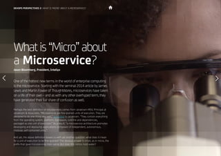 20
Whatis“Micro”about
a Microservice?
One of the hottest new terms in the world of enterprise computing
is the microservice. Starting with the seminal 2014 article by James
Lewis and Martin Fowler of ThoughtWorks, microservices have taken
on a life of their own – and as with any other overhyped term, they
have generated their fair share of confusion as well.
Perhaps the best definition of microservices comes from Janakiram MSV, Principal at
Janakiram & Associates. “Microservices are fine-grained units of execution. They are
designed to do one thing very well,” according to Janakiram. “They contain everything
from the operating system, platform, framework, runtime and dependencies,
packaged as one unit of execution.” As a result, “a microservice architecture promotes
developing and deploying applications composed of independent, autonomous,
modular, self-contained units.”
And yet, the above definition leaves us with yet another question: what does it mean
for a unit of execution to be fine-grained? The obvious answer is small, as in micro, the
prefix that gave microservices their name. But does this notion hold water?
Jason Bloomberg, President, Intellyx
DEVOPS PERSPECTIVES 3 | WHAT IS ‘MICRO’ ABOUT A MICROSERVICE?
 