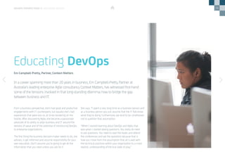 26
From a business perspective, she’s had good and productive
engagements with IT counterparts, but equally she’s had
experiences that were less so, at times bordering on the
hostile. After discovering Agile, she became a passionate
advocate of its ability to align business and IT around the
delivery of value and of the potential of introducing DevOps
to enterprise organizations.
The first thing the business decision-maker needs to do, she
advises, is get informed and assume responsibility for your
own education. Don’t assume you’re going to get all the
information that you need unless you ask for it.
She says. “I spent a very long time as a business person and
as a business person you just assume that the IT folk know
what they’re doing. Furthermore, we tend to be conditioned
not to question that assumption.
“When I started learning about DevOps and Agile, that
was when I started asking questions. You really do need
to ask questions. You need to read the books and attend
the conferences and ask the questions because that is
how you move from the assumption that all is well with
the technical practices within your organization to a more
realistic understanding of the true state of play.”
In a career spanning more than 20 years in business, Em Campbell-Pretty, Partner at
Australia’s leading enterprise Agile consultancy Context Matters, has witnessed first-hand
some of the tensions involved in that long-standing dilemma: how to bridge the gap
between business and IT.
Educating DevOps
Em Campbell-Pretty, Partner, Context Matters
DEVOPS PERSPECTIVES 3 | EDUCATING DEVOPS
 
