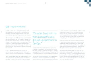 28
But if the business side is getting armed with the right
questions to ask, the next question is how far CIOs are
themselves up to speed with the answers, particularly
around DevOps. Campbell-Pretty is uncertain on this point.
“It’s hard to generalize if CIOs get DevOps. I don’t think it
has gone mainstream yet,” she suggests. “There are very
big companies out there which are playing with DevOps,
although it seems to be mostly in the digital space. Taking
on DevOps in large companies with big, heavy, legacy
applications is a very different challenge. I’m not sure how
many enterprises are facing into the DevOps challenge at
the moment.”
In fact, Campbell-Pretty makes the case that CIO
involvement may not always be entirely helpful to the
cause of successful DevOps introduction to an enterprise.
“What tends to happen when the CIO gets involved is that
the organization sets up a DevOps Centre of Excellence,”
she argues. “Frankly I’m not sure that I buy into that as a
CIO – help or hindrance?
mechanism for rolling out DevOps because it becomes
a top-down mandate. What you need to do is to change
the culture and that’s just not the same thing as someone
swooping in from head office and saying ‘Do what I say’. It’s
in no way as powerful as a ground-up approach to DevOps.
“You do need funding and expertise and those will likely
come from a central source, but when these things
become CIO-driven, you can find yourself with a problem.
If you’re going to try to solve the DevOps problem in large
organizations through a central mandate, then you’re
going to miss out on huge opportunities for people to
get better and better by improving what they do day in
and day out. You need to create tribes and harness their
energy to inspect and adapt and innovate.”
At the end of the day, it’s essential to get those business/
IT conversations happening for mutual benefit—and that
involves both parties upping their mutual respect. “We
have a problem that there is a lack of business people who
respect technology people and vice versa,” she concludes.
“The right conversations just don’t happen enough.
“Business people are pretty bright you know. They run
million-dollar businesses. So IT really can go to business
people and talk to them in science-based and fact-based
terms. Help them understand why it makes sense from a
business perspective to invest in DevOps. Then they will
get on board and potentially even become your greatest
ally in your journey to DevOps. ”
DEVOPS PERSPECTIVES 3 | EDUCATING DEVOPS
“Do what I say’ is in no
way as powerful as a
ground-up approach to
DevOps.”
 
