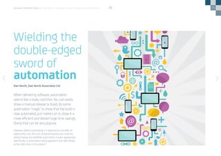 29
However, before automating it is essential to consider its
opportunity cost, the cost of everything else you could be
doing instead, and whether automation is even appropriate.
Specifically, is automation being applied to the right things,
at the right time in the project?
When delivering software, automation
seems like a really cool trick. You can easily
show a manual release or build, do some
automation ‘magic’ to show that the build is
now automated, put metrics on it, show it is
more efficient and deliver huge time savings.
Doing that can be very popular.
Wielding the
double-edged
sword of
automation
Dan North, Dan North Associates Ltd
DEVOPS PERSPECTIVES 3 | WIELDING THE DOUBLE-EDGED SWORD OF AUTOMATION
 