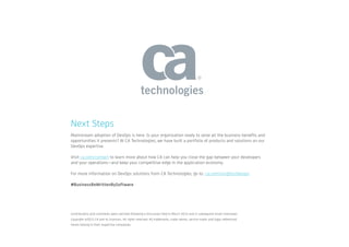 Next Steps
Mainstream adoption of DevOps is here. Is your organization ready to seize all the business benefits and
opportunities it presents? At CA Technologies, we have built a portfolio of products and solutions on our
DevOps expertise.
Visit ca.com/contact to learn more about how CA can help you close the gap between your developers
and your operations—and keep your competitive edge in the application economy.
For more information on DevOps solutions from CA Technologies, go to: ca.com/insights/devops
#BusinessReWrittenBySoftware
Contributions and comments were solicited following a discussion held in March 2015 and in subsequent email interviews. 		
Copyright ©2015 CA and its licensors. All rights reserved. All trademarks, trade names, service marks and logos referenced
herein belong to their respective companies.
 
