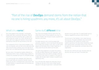 5
One of the biggest hiring challenges in the DevOps
market right now is around job descriptions. Most of
those that we see are shockingly light on detail and
quite simply lack content. As a result, HR folk are lost
at sea, with much vague arm-waving in the air when
attempting to describe the requirements of the role.
The consequence of this is that hiring managers in the
main are engineers, who are able to articulate what they
need, and are trying to achieve, and to the right sort of
person who can understand what they are talking about.
But very rarely is this expertise tangibly reflected in a
briefing document or even a briefing session. Mostly it’s
a woolly four-paragraph job spec for a £95,000 package.
Is it surprising then that candidates with these skills
are so sought after and constantly hounded, because
hardly any recruiter or HR department really knows how
to speak DevOps or understand what the businesses are
trying to achieve?
Part of the rise of DevOps demand stems from the
notion that no one is hiring sysadmins any more, it’s
all about DevOps. Over the past 10 years, sysadmin has
become a dirty word.
As market dynamics kick in and the people grab
acronyms, sysadmin is not an alluring job title anymore.
On the other hand, DevOps is very ‘spicy’ so that’s what
people call themselves. But on closer inspection, in
many cases the job descriptions are the same.
The same thing happened to me when the clamour
for LAN and WAN networking skills happened. I went
from being a £250-a-day systems manager contractor
to earning £1200 a day as a sysadmin in the space of
a week, even though I wasn’t trained in sysadmin and
operational skills.
So, on the basis that salaries are rising, why not just
change your job title to the current market favorite
because it’s the type of work that’s in demand? Who
wouldn’t do this, given that it’s market growth and our
industry’s appetite for acronyms that’s driving it?
The end result is that DevOps is not a lower-level job
title anymore. The good candidates have transitioned
into engineering roles, designing complex cloud
systems, bashing out intricate scripts, engineering clouds
and creating elastic automated infrastructures. These
are good and clever people who contribute value to the
organization.
But that’s not uniformly the case. Inevitably there are
also the ‘rock stars and ninjas’ to be dealt with.
What’s in a name? Same stuff, different time
DEVOPS PERSPECTIVES 3 | IS DEVOPS TOO ELITIST?
“Part of the rise of DevOps demand stems from the notion that
no one is hiring sysadmins any more, it’s all about DevOps.”
 