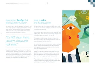 7
Not everyone gets it right. Our candidates send us some very
funny emails from ‘old school’ recruiters who know nothing
about DevOps! This low-cost, easy-to-use communication
method just adds to the awareness of the entire DevOps
resource community that they are in demand.
Now add a large dose of IT ‘reccers’ where it is all about the
numbers and the ‘old school’ recruitment KPIs. These mass
emails and irrelevant jobs derive from outdated techniques
and give the wrong impression. Also no passive candidate in
their right mind will respond to this as it’s just wasting their
time when the conversation is non-DevOps-savvy.
So how do we all calm things down a bit? Sadly I don’t think
we can, but when we start working on a role for a business, our
messaging is very particular.
Each candidate gets a special communication ‘snowflake’ sent
to them, that is highly relevant and interesting, calling out skills
in their past that are key assets for the next role.
This enables us to start a proper dialogue and connection
about the job in detail. We read the public domain profile and
understand where they have come from.
We have built our business on knowing our audience—and yes,
DevOps architects and engineers are very, very special folk—
and engaging in a proper relationship understanding skills,
tools and career advancement.
Overall, what we see is a need for a new mantra that is NOT
about hiring unicorns, ninjas and rock stars. All we need are
good solid developers with cloud tech experience who can
relate to the business goals and customer experience.
Those people are clever folk who frankly have a right to be
treated in a different way to others as they are leading change
and driving business agility. If that’s elitist, so be it.
Now bother DevOps folk
with spamming…right?
How to calm
the madness down
“It’s NOT about hiring
unicorns, ninjas and
rock stars.”
DEVOPS PERSPECTIVES 3 | IS DEVOPS TOO ELITIST?
 