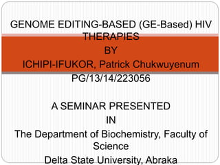 GENOME EDITING-BASED (GE-Based) HIV
THERAPIES
BY
ICHIPI-IFUKOR, Patrick Chukwuyenum
PG/13/14/223056
A SEMINAR PRESENTED
IN
The Department of Biochemistry, Faculty of
Science
Delta State University, Abraka
 