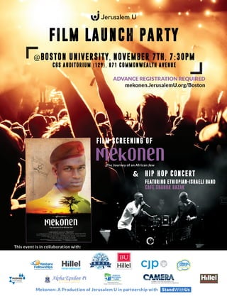 Mekonen: A Production of Jerusalem U in partnership with StandWithUs
FILM LAUNCH PARTY
This event is in collaboration with:
@BOSTON UNIVERSITY, NOVEMBER 7TH, 7:30PM
CGS AUDITORIUM (129), 871 COMMONWEALTH AVENUE
ADVANCE REGISTRATION REQUIRED
mekonen.JerusalemU.org/Boston
HIP-HOP CONCERT
FEATURING ETHIOPIAN-ISRAELI BAND
CAFE SHAHOR HAZAK
&
FILM SCREENING OF
 