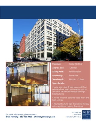 For more information, please contact:
Brian Fennelly | 212-763-4401 | bfennelly@mhpnyc.com
277 Park Ave
21st Floor
New York, NY 10172
Premises:		 Partial 7th Floor
Approx. Size:	 7,491 RSF
Asking Rent:		 Upon Request
Availability:		 Immediate
Term Length:	 Flexible, 1-3 Years
Space Details:
• Large open plug & play space, with four
private offices, spacious conference room
and small kitchen and window seating/
breakout area
• Private entrance, polished wood floors and
high ceilings
• Abundant natural light throughout the day
with magnificent Hudson River views
SUBLEASE
95MortonStreet
 