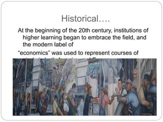 Historical….
At the beginning of the 20th century, institutions of
higher learning began to embrace the field, and
the modern label of
“economics” was used to represent courses of
study in both America and Europe.
 