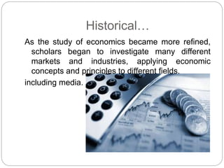Historical…
As the study of economics became more refined,
scholars began to investigate many different
markets and industries, applying economic
concepts and principles to different fields,
including media.
 
