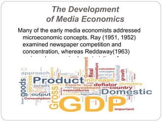 The Development
of Media Economics
Many of the early media economists addressed
microeconomic concepts. Ray (1951, 1952)
examined newspaper competition and
concentration, whereas Reddaway(1963)
reviewed economic characteristics of newspapers
as firms.
 