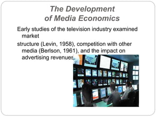 The Development
of Media Economics
Early studies of the television industry examined
market
structure (Levin, 1958), competition with other
media (Berlson, 1961), and the impact on
advertising revenues (Tijmstra 1959-1960).
 