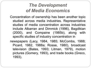 The Development
of Media Economics
Concentration of ownership has been another topic
studied across media industries. Representative
studies of media concentration across industries
include Albarran and Dimmick (1996), Bagdikian
(2000), and Compaine (1985b), along with
specific studies of industry concentration in
newspapers (Lacy, 1984, 1985; McCombs, 1988;
Picard, 1982, 1988a; Rosse, 1980), broadcast
television (Bates, 1993; Litman, 1979), motion
pictures (Gomery, 1993), and trade books (Greco,
1993).
 