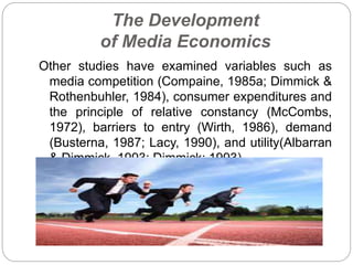 The Development
of Media Economics
Other studies have examined variables such as
media competition (Compaine, 1985a; Dimmick &
Rothenbuhler, 1984), consumer expenditures and
the principle of relative constancy (McCombs,
1972), barriers to entry (Wirth, 1986), demand
(Busterna, 1987; Lacy, 1990), and utility(Albarran
& Dimmick, 1993; Dimmick; 1993).
 