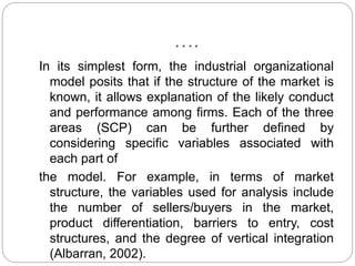 ….
In its simplest form, the industrial organizational
model posits that if the structure of the market is
known, it allows explanation of the likely conduct
and performance among firms. Each of the three
areas (SCP) can be further defined by
considering specific variables associated with
each part of
the model. For example, in terms of market
structure, the variables used for analysis include
the number of sellers/buyers in the market,
product differentiation, barriers to entry, cost
structures, and the degree of vertical integration
(Albarran, 2002).
 