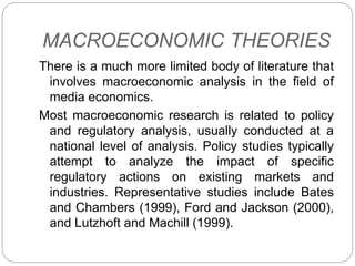 MACROECONOMIC THEORIES
There is a much more limited body of literature that
involves macroeconomic analysis in the field of
media economics.
Most macroeconomic research is related to policy
and regulatory analysis, usually conducted at a
national level of analysis. Policy studies typically
attempt to analyze the impact of specific
regulatory actions on existing markets and
industries. Representative studies include Bates
and Chambers (1999), Ford and Jackson (2000),
and Lutzhoft and Machill (1999).
 