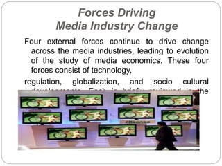 Forces Driving
Media Industry Change
Four external forces continue to drive change
across the media industries, leading to evolution
of the study of media economics. These four
forces consist of technology,
regulation, globalization, and socio cultural
developments. Each is briefly reviewed in the
following:
 