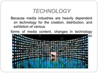 TECHNOLOGY
Because media industries are heavily dependent
on technology for the creation, distribution, and
exhibition of various
forms of media content, changes in technology
affect economic processes between and within
the media industries.
 