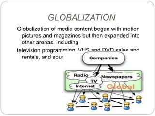 GLOBALIZATION
Globalization of media content began with motion
pictures and magazines but then expanded into
other arenas, including
television programming, VHS and DVD sales and
rentals, and sound recordings.
 