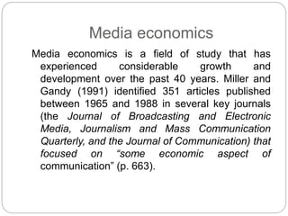 Media economics
Media economics is a field of study that has
experienced considerable growth and
development over the past 40 years. Miller and
Gandy (1991) identified 351 articles published
between 1965 and 1988 in several key journals
(the Journal of Broadcasting and Electronic
Media, Journalism and Mass Communication
Quarterly, and the Journal of Communication) that
focused on “some economic aspect of
communication” (p. 663).
 