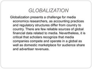 GLOBALIZATION
Globalization presents a challenge for media
economics researchers, as accounting practices
and regulatory structures differ from country to
country. There are few reliable sources of global
financial data related to media. Nevertheless, it is
critical that scholars recognize that media
companies compete and operate in a global as
well as domestic marketplace for audience share
and advertiser revenues.
 