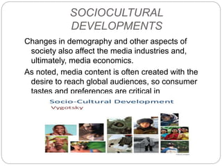 SOCIOCULTURAL
DEVELOPMENTS
Changes in demography and other aspects of
society also affect the media industries and,
ultimately, media economics.
As noted, media content is often created with the
desire to reach global audiences, so consumer
tastes and preferences are critical in
understanding audience needs and wants.
 