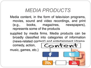 MEDIA PRODUCTS
Media content, in the form of television programs,
movies, sound and video recordings, and print
(e.g., books, magazines, newspapers),
represents some of the products
supplied by media firms. Media products can be
broadly classified into categories of information
(news-related content) and entertainment (drama,
comedy, action,
music, games, etc.).
 