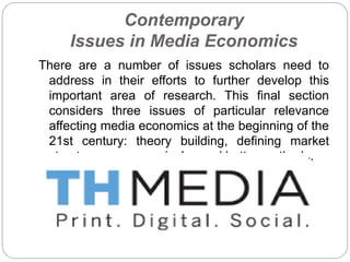 Contemporary
Issues in Media Economics
There are a number of issues scholars need to
address in their efforts to further develop this
important area of research. This final section
considers three issues of particular relevance
affecting media economics at the beginning of the
21st century: theory building, defining market
structures more precisely , and better methods.
 