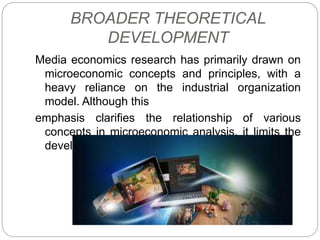 BROADER THEORETICAL
DEVELOPMENT
Media economics research has primarily drawn on
microeconomic concepts and principles, with a
heavy reliance on the industrial organization
model. Although this
emphasis clarifies the relationship of various
concepts in microeconomic analysis, it limits the
development of the field.
 