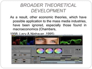 BROADER THEORETICAL
DEVELOPMENT
As a result, other economic theories, which have
possible application to the mass media industries,
have been ignored, especially those found in
macroeconomics (Chambers,
1998; Lacy & Niebauer, 1995).
 