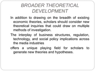 BROADER THEORETICAL
DEVELOPMENT
In addition to drawing on the breadth of existing
economic theories, scholars should consider new
theoretical inquiries that could draw on multiple
methods of investigation.
The interplay of business structures, regulation,
technology, and social policy implications across
the media industries
offers a unique playing field for scholars to
generate new theories and hypotheses.
 