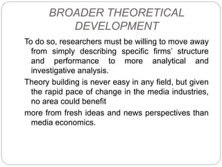 BROADER THEORETICAL
DEVELOPMENT
To do so, researchers must be willing to move away
from simply describing specific firms’ structure
and performance to more analytical and
investigative analysis.
Theory building is never easy in any field, but given
the rapid pace of change in the media industries,
no area could benefit
more from fresh ideas and news perspectives than
media economics.
 