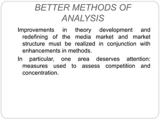 BETTER METHODS OF
ANALYSIS
Improvements in theory development and
redefining of the media market and market
structure must be realized in conjunction with
enhancements in methods.
In particular, one area deserves attention:
measures used to assess competition and
concentration.
 