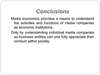 Conclusions
Media economics provides a means to understand
the activities and functions of media companies
as economic institutions.
Only by understanding individual media companies
as business entities can one fully appreciate their
conduct within society.
 